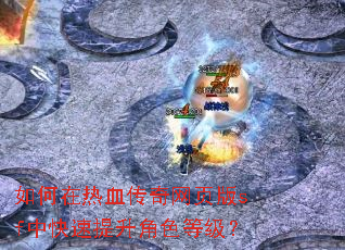 如何在热血传奇网页版sf中快速提升角色等级? 如何在热血传奇网页版sf中快速提升角色等级?