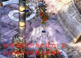 如何快速提升角色战力?2024经典传奇完整攻略解析 如何快速提升角色战力?2024经典传奇完整攻略解析