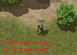 如何上手新开传奇复古版?新手攻略全解析 如何上手新开传奇复古版?新手攻略全解析